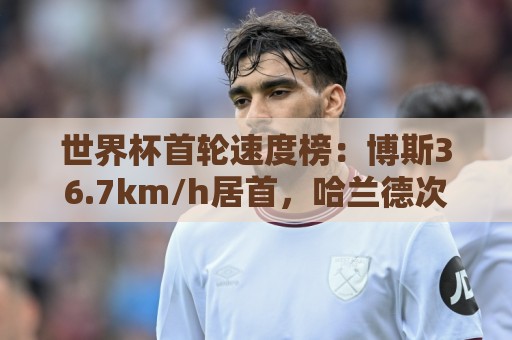 世界杯首轮速度榜：博斯36.7km/h居首，哈兰德次席、姆巴佩第9