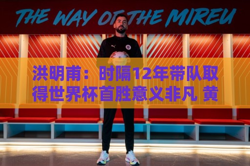 洪明甫：时隔12年带队取得世界杯首胜意义非凡 黄仁范表现超预期