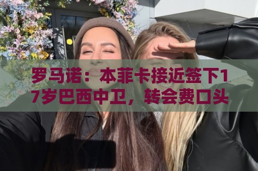 罗马诺：本菲卡接近签下17岁巴西中卫，转会费口头协议420万欧