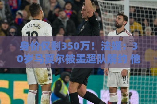 身价仅剩350万！法媒：30岁马夏尔被墨超队解约 他仍相信能踢法甲