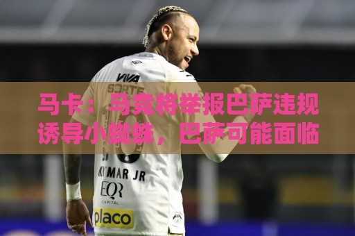 马卡:马竞将举报巴萨违规诱导小蜘蛛,巴萨可能面临严重处罚 马卡:马竞将举报巴萨违规诱导小蜘蛛,巴萨可能面临严重处罚