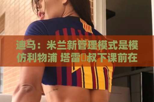 迪马:米兰新管理模式是模仿利物浦 塔雷囧叔下课前在运作赛巴里 迪马:米兰新管理模式是模仿利物浦 塔雷囧叔下课前在运作赛巴里