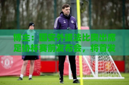 博主：国安外援法比奥出席足协杯赛前发布会，将首发出战广州豹