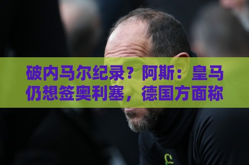 破内马尔纪录？阿斯：皇马仍想签奥利塞，德国方面称要价超2.2亿