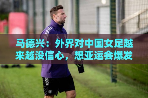马德兴：外界对中国女足越来越没信心，想亚运会爆发是痴人梦语
