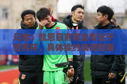 记者：凯恩目前完全专注于世界杯，具体续约谈判在赛事结束后开启