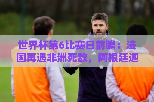 世界杯第6比赛日前瞻：法国再遇非洲死敌，阿根廷迎战