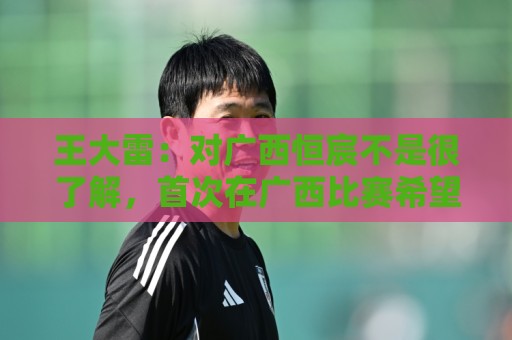 王大雷：对广西恒宸不是很了解，首次在广西比赛希望顺利拿下