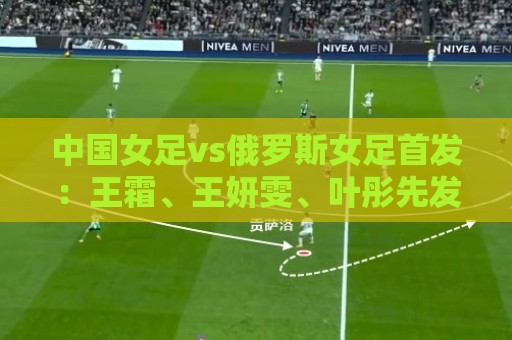 中国女足vs俄罗斯女足首发:王霜、王妍雯、叶彤先发,邵子钦替补 中国女足vs俄罗斯女足首发:王霜、王妍雯、叶彤先发,邵子钦替补