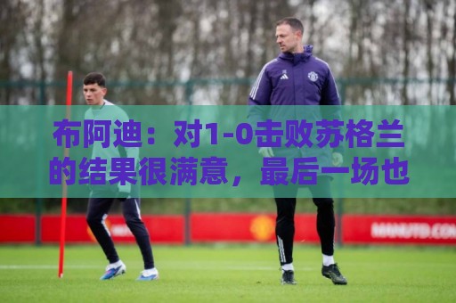 布阿迪：对1-0击败苏格兰的结果很满意，最后一场也要好好应对