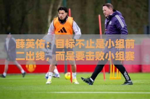 薛英佑:目标不止是小组前二出线,而是要击败小组赛的每个对手 薛英佑:目标不止是小组前二出线,而是要击败小组赛的每个对手