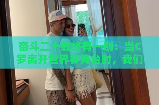奋斗二十载终有一别：当C罗离开世界杯舞台时，我们应如何告别他