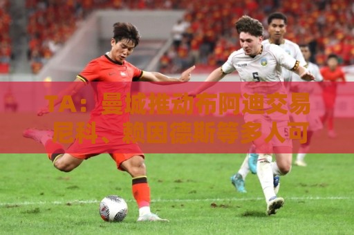 TA:曼城推动布阿迪交易 尼科、赖因德斯等多人可能离队 TA:曼城推动布阿迪交易 尼科、赖因德斯等多人可能离队