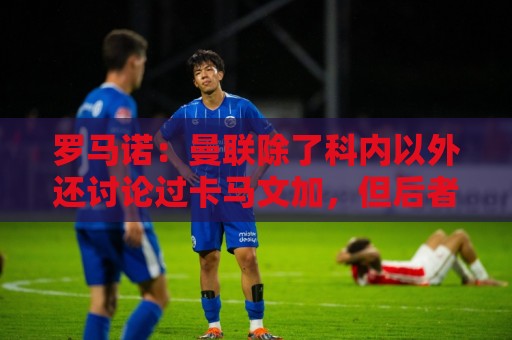 罗马诺：曼联除了科内以外还讨论过卡马文加，但后者不想离开皇马