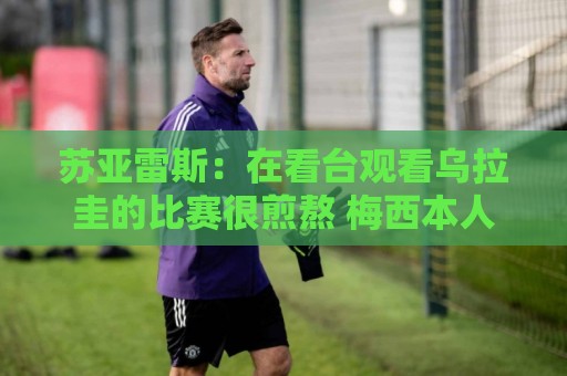 苏亚雷斯：在看台观看乌拉圭的比赛很煎熬 梅西本人不太在意纪录