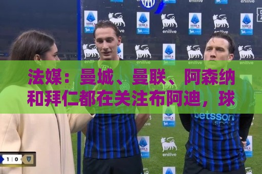 法媒：曼城、曼联、阿森纳和拜仁都在关注布阿迪，球员想去大巴黎
