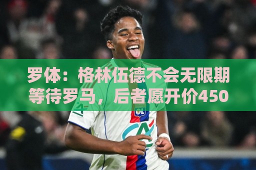罗体：格林伍德不会无限期等待罗马，后者愿开价4500万到5000万欧