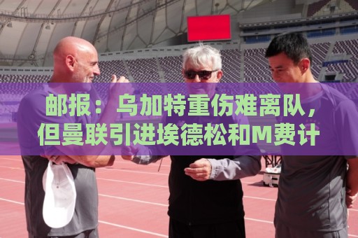 邮报：乌加特重伤难离队，但曼联引进埃德松和M费计划不受影响
