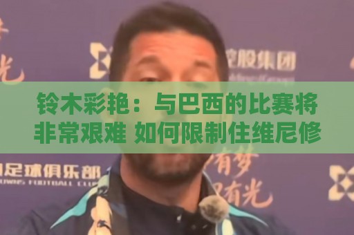 铃木彩艳：与巴西的比赛将非常艰难 如何限制住维尼修斯很关键