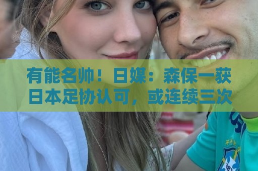 有能名帅！日媒：森保一获日本足协认可，或连续三次执教日本队