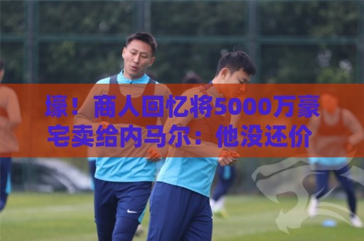 壕！商人回忆将5000万豪宅卖给内马尔：他没还价 钱不到1分钟到账