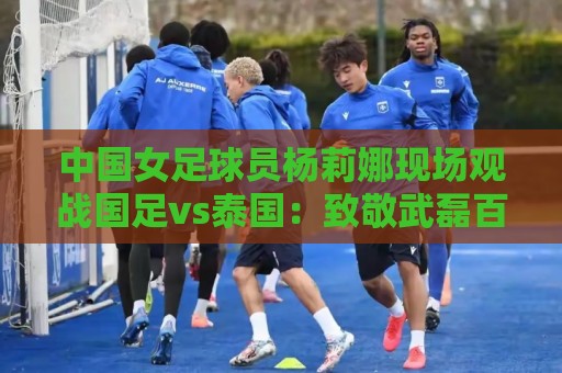 中国女足球员杨莉娜现场观战国足vs泰国：致敬武磊百场