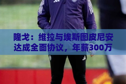 隆戈:维拉与埃斯图皮尼安达成全面协议,年薪300万欧+奖金 隆戈:维拉与埃斯图皮尼安达成全面协议,年薪300万欧+奖金