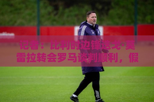 记者:比利时边锋迭戈·莫雷拉转会罗马谈判顺利,假期后完成交易 记者:比利时边锋迭戈·莫雷拉转会罗马谈判顺利,假期后完成交易