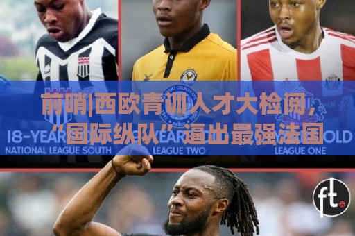 前哨|西欧青训人才大检阅，“国际纵队”逼出最强法国？