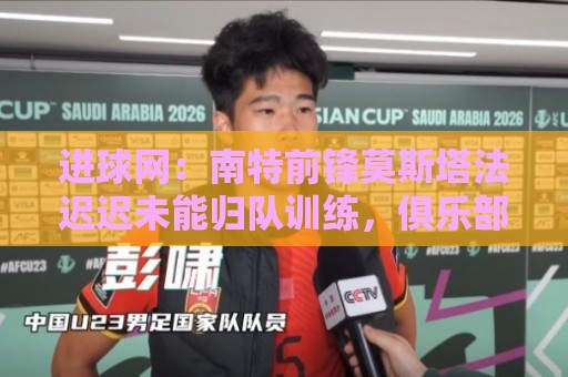 进球网：南特前锋莫斯塔法迟迟未能归队训练，俱乐部对他失去耐心