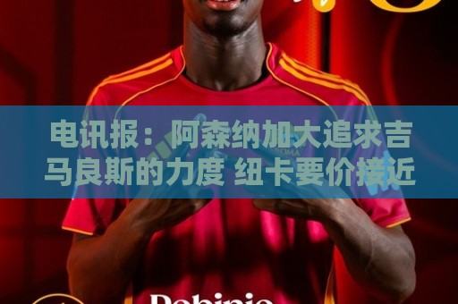 电讯报：阿森纳加大追求吉马良斯的力度 纽卡要价接近托纳利的1亿