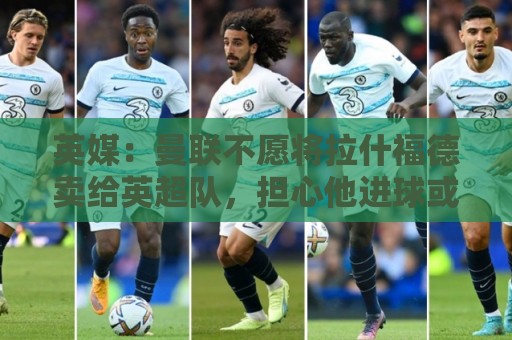 英媒：曼联不愿将拉什福德卖给英超队，担心他进球或使俱乐部蒙羞