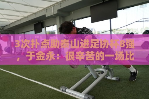 3次扑点助泰山进足协杯8强，于金永：很辛苦的一场比赛感谢所有人