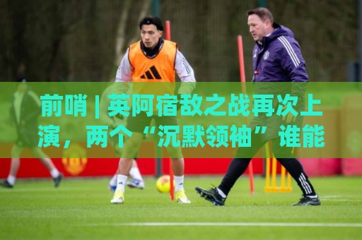 前哨 | 英阿宿敌之战再次上演，两个“沉默领袖”谁能带队晋级