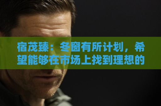 宿茂臻：冬窗有所计划，希望能够在市场上找到理想的中生代球员