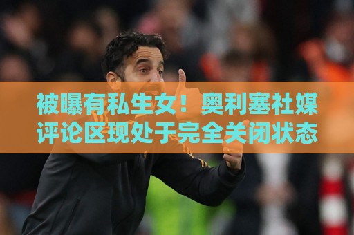 被曝有私生女！奥利塞社媒评论区现处于完全关闭状态，无法评论