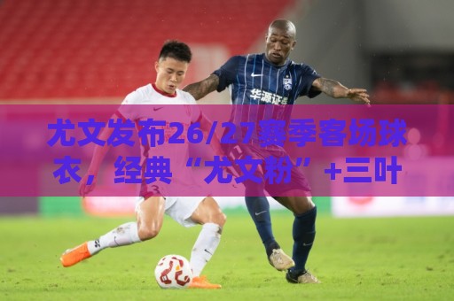 尤文发布26/27赛季客场球衣，经典“尤文粉”+三叶草标志