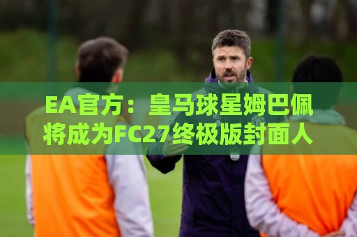 EA官方：皇马球星姆巴佩将成为FC27终极版封面人物