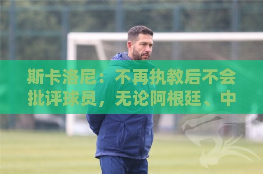 斯卡洛尼：不再执教后不会批评球员，无论阿根廷、中国还是日本人