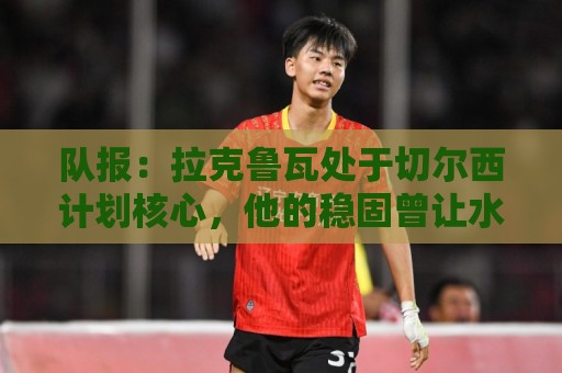 队报：拉克鲁瓦处于切尔西计划核心，他的稳固曾让水晶宫放走格伊