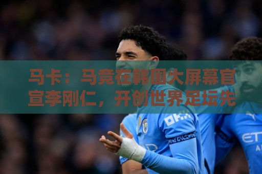 马卡:马竞在韩国大屏幕官宣李刚仁,开创世界足坛先河的官宣方式 马卡:马竞在韩国大屏幕官宣李刚仁,开创世界足坛先河的官宣方式