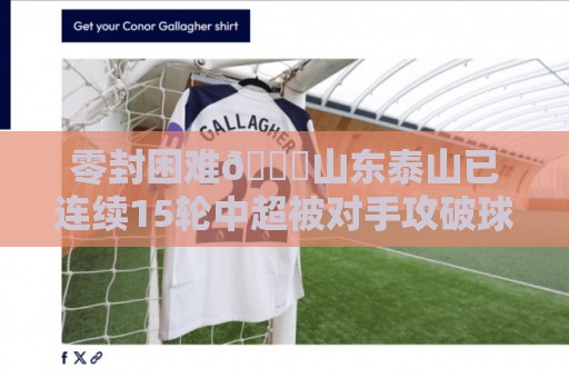零封困难😓山东泰山已连续15轮中超被对手攻破球门 零封困难😓山东泰山已连续15轮中超被对手攻破球门