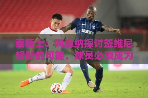泰晤士：阿森纳探讨签维尼修斯的可能，球员必须成为球队顶薪