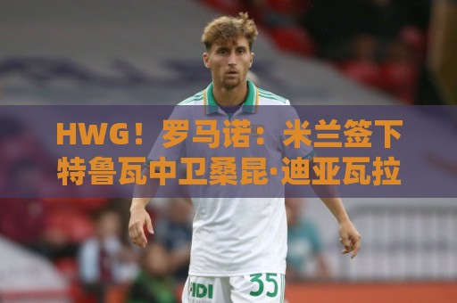HWG！罗马诺：米兰签下特鲁瓦中卫桑昆·迪亚瓦拉，转会费200万欧