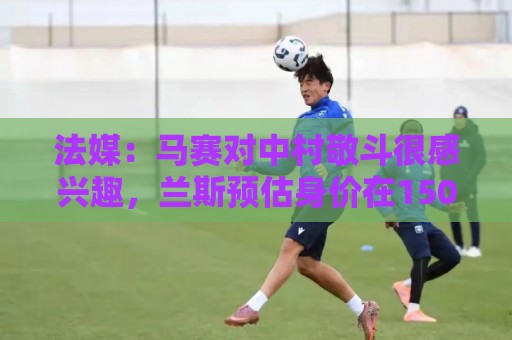法媒:马赛对中村敬斗很感兴趣,兰斯预估身价在1500万欧元左右 法媒:马赛对中村敬斗很感兴趣,兰斯预估身价在1500万欧元左右