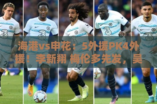 海港vs申花:5外援PK4外援!李新翔 梅伦多先发,吴曦 阿苏埃出战 海港vs申花:5外援PK4外援!李新翔 梅伦多先发,吴曦 阿苏埃出战