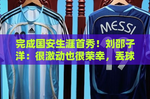 完成国安生涯首秀！刘邵子洋：很激动也很荣幸，丢球非常不应该
