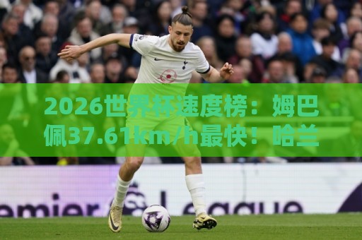 2026世界杯速度榜：姆巴佩37.61km/h最快！哈兰德36.52km/h第5