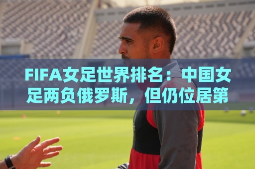 FIFA女足世界排名:中国女足两负俄罗斯,但仍位居第16位 FIFA女足世界排名:中国女足两负俄罗斯,但仍位居第16位