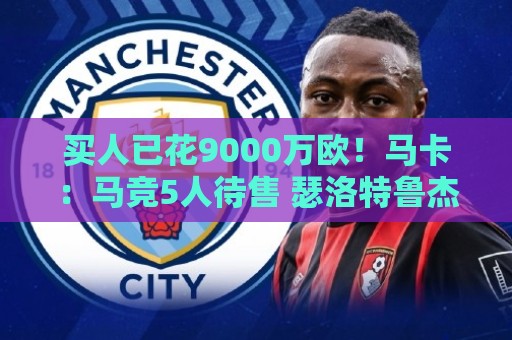 买人已花9000万欧！马卡：马竞5人待售 瑟洛特鲁杰里都可能去意甲
